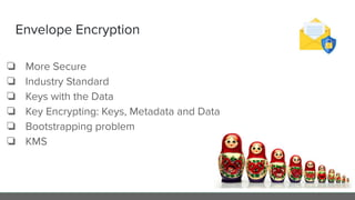 Envelope Encryption
❏ More Secure
❏ Industry Standard
❏ Keys with the Data
❏ Key Encrypting: Keys, Metadata and Data
❏ Bootstrapping problem
❏ KMS
 