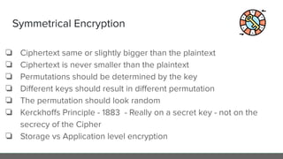 Symmetrical Encryption
❏ Ciphertext same or slightly bigger than the plaintext
❏ Ciphertext is never smaller than the plaintext
❏ Permutations should be determined by the key
❏ Diﬀerent keys should result in diﬀerent permutation
❏ The permutation should look random
❏ Kerckhoﬀs Principle - 1883 - Really on a secret key - not on the
secrecy of the Cipher
❏ Storage vs Application level encryption
 