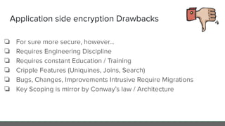 Application side encryption Drawbacks
❏ For sure more secure, however…
❏ Requires Engineering Discipline
❏ Requires constant Education / Training
❏ Cripple Features (Uniquines, Joins, Search)
❏ Bugs, Changes, Improvements Intrusive Require Migrations
❏ Key Scoping is mirror by Conway’s law / Architecture
 