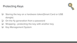 Protecting Keys
❏ Storing the key on a hardware token(Smart Card or USB
dongle)
❏ On the ﬂy generation from a password
❏ Wrapping - protecting the key with another key
❏ Key Management System
 