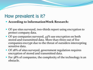 How prevalent is it?
 According to InformationWeek Research:
 Of 500 sites surveyed, two-thirds report using encryption to
protect company data.
 Of 500 companies surveyed, 43% use encryption on both
stored and transmitted data. More than three out of five
companies encrypt due to the threat of outsiders intercepting
sensitive data.
 Of 28% of sites surveyed, government regulation requires
encryption of stored and transmitted data.
 For 38% of companies, the complexity of the technology is an
obstacle.
 