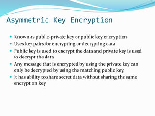 Asymmetric Key Encryption
 Known as public-private key or public key encryption
 Uses key pairs for encrypting or decrypting data
 Public key is used to encrypt the data and private key is used
to decrypt the data
 Any message that is encrypted by using the private key can
only be decrypted by using the matching public key.
 It has ability to share secret data without sharing the same
encryption key
 