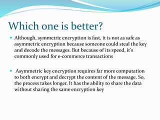 Which one is better?
 Although, symmetric encryption is fast, it is not as safe as
asymmetric encryption because someone could steal the key
and decode the messages. But because of its speed, it's
commonly used for e-commerce transactions
 Asymmetric key encryption requires far more computation
to both encrypt and decrypt the content of the message. So,
the process takes longer. It has the ability to share the data
without sharing the same encryption key
 