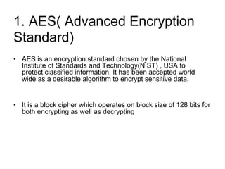 1. AES(​Advanced Encryption
Standard​)
• AES is an encryption standard chosen by the National
Institute of Standards and Technology(NIST) , USA to
protect classified information. It has been accepted world
wide as a desirable algorithm to encrypt sensitive data.
• It is a block cipher which operates on block size of 128 bits for
both encrypting as well as decrypting
 