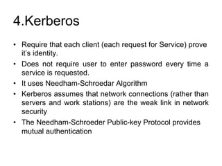 4.Kerberos
• Require that each client (each request for Service) prove
it’s identity.
• Does not require user to enter password every time a
service is requested.
• It uses Needham-Schroedar Algorithm
• Kerberos assumes that network connections (rather than
servers and work stations) are the weak link in network
security
• The Needham-Schroeder Public-key Protocol provides
mutual authentication
 
