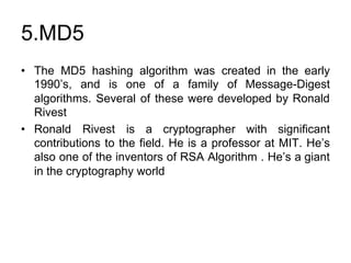 5.MD5
• The MD5 hashing algorithm was created in the early
1990’s, and is one of a family of Message-Digest
algorithms. Several of these were developed by Ronald
Rivest
• Ronald Rivest is a cryptographer with significant
contributions to the field. He is a professor at MIT. He’s
also one of the inventors of RSA Algorithm . He’s a giant
in the cryptography world
 