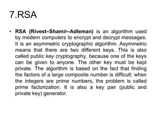 7.RSA
• RSA (Rivest–Shamir–Adleman) ​is an algorithm used
by modern computers to encrypt and decrypt messages.
It is an asymmetric cryptographic algorithm. Asymmetric
means that there are two different keys. This is also
called public key cryptography, because one of the keys
can be given to anyone. The other key must be kept
private. The algorithm is based on the fact that finding
the factors of a large composite number is difficult: when
the integers are prime numbers, the problem is called
prime factorization. It is also a key pair (public and
private key) generator.
 