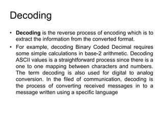 Decoding
• Decoding ​is the reverse process of encoding which is to
extract the information from the converted format.
• For example, decoding Binary Coded Decimal requires
some simple calculations in base-2 arithmetic. Decoding
ASCII values is a straightforward process since there is a
one to one mapping between characters and numbers.
The term decoding is also used for digital to analog
conversion. In the filed of communication, decoding is
the process of converting received messages in to a
message written using a specific language
 