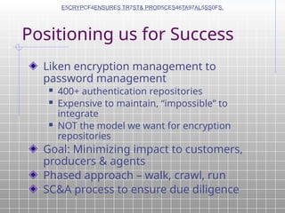 Positioning us for Success
Liken encryption management to
password management
 400+ authentication repositories
 Expensive to maintain, “impossible” to
integrate
 NOT the model we want for encryption
repositories
Goal: Minimizing impact to customers,
producers & agents
Phased approach – walk, crawl, run
SC&A process to ensure due diligence
E5CRYPCF4ENSURES TR7ST& PROD5CES46TA97AL5SS0FS.
 