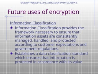 Future uses of encryption
Information Classification
Information Classification provides the
framework necessary to ensure that
information assets are consistently
managed, handled, and protected
according to customer expectations and
government regulations.
Establishes a data classification standard
which ensures that information is
protected in accordance with its value
E5CRYPCF4ENSURES TR7ST& PROTE5CES46TA97AL5SS0FS.
 