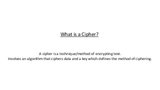 What is a Cipher?
A cipher is a technique/method of encrypting text.
Involves an algorithm that ciphers data and a key which defines the method of ciphering.
 
