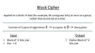 Applied to a block of data (for example, 64 contiguous bits) at once as a group
rather than to one bit at a time
Block Cipher
Consists of 2 pairs of algorithms: E -> Encryption & D -> Decryption
Input Output
• Block of ‘n’ bits size
• Key - > K
• Cipher Block of ‘n’
bits size
 