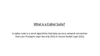 What is a Cipher Suite?
A cipher suite is a set of algorithms that help secure a network connection
that uses Transport Layer Security (TLS) or Secure Socket Layer (SSL).
 