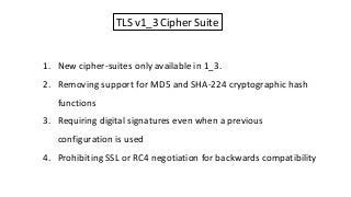 TLS v1_3 Cipher Suite
1. New cipher-suites only available in 1_3.
2. Removing support for MD5 and SHA-224 cryptographic hash
functions
3. Requiring digital signatures even when a previous
configuration is used
4. Prohibiting SSL or RC4 negotiation for backwards compatibility
 