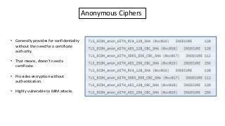 Anonymous Ciphers
• Generally provides for confidentiality
without the need for a certificate
authority.
• That means, doesn’t need a
certificate.
• Provides encryption without
authentication.
• Highly vulnerable to MIM attacks.
 