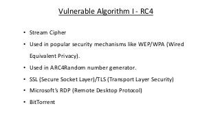 Vulnerable Algorithm I - RC4
• Stream Cipher
• Used in popular security mechanisms like WEP/WPA (Wired
Equivalent Privacy).
• Used in ARC4Random number generator.
• SSL (Secure Socket Layer)/TLS (Transport Layer Security)
• Microsoft’s RDP (Remote Desktop Protocol)
• BitTorrent
 