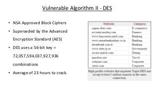 Vulnerable Algorithm II - DES
• NSA Approved Block Ciphers
• Superseded by the Advanced
Encryption Standard (AES)
• DES uses a 56-bit key =
72,057,594,037,927,936
combinations
• Average of 23 hours to crack.
 