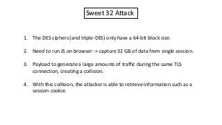 Sweet 32 Attack
1. The DES ciphers (and triple-DES) only have a 64-bit block size.
2. Need to run JS on browser -> capture 32 GB of data from single session.
3. Payload to generate a large amounts of traffic during the same TLS
connection, creating a collision.
4. With this collision, the attacker is able to retrieve information such as a
session cookie.
 