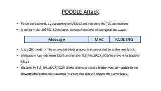 POODLE Attack
• Force the backend, by supporting only SSLv3 and rejecting the TLS connections
• Need to make 256 SSL 3.0 requests to reveal one byte of encrypted messages
Message MAC PADDING
• Uses CBC mode -> The encrypted block process is incorporated in to the next block.
• Mitigation: Upgrade from SSLV3 and set the TLS_FALLBACK_SCSV to prevent fallback to
SSLv3.
• Essentially, TLS_FALLBACK_SCSV allows clients to send a hidden version number in the
downgraded connection attempt in a way that doesn't trigger the server bugs.
 