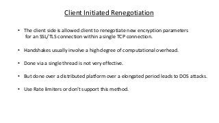 Client Initiated Renegotiation
• The client side is allowed client to renegotiate new encryption parameters
for an SSL/TLS connection within a single TCP connection.
• Handshakes usually involve a high degree of computational overhead.
• Done via a single thread is not very effective.
• But done over a distributed platform over a elongated period leads to DOS attacks.
• Use Rate limiters or don’t support this method.
 