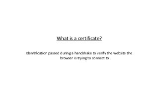 What is a certificate?
Identification passed during a handshake to verify the website the
browser is trying to connect to .
 