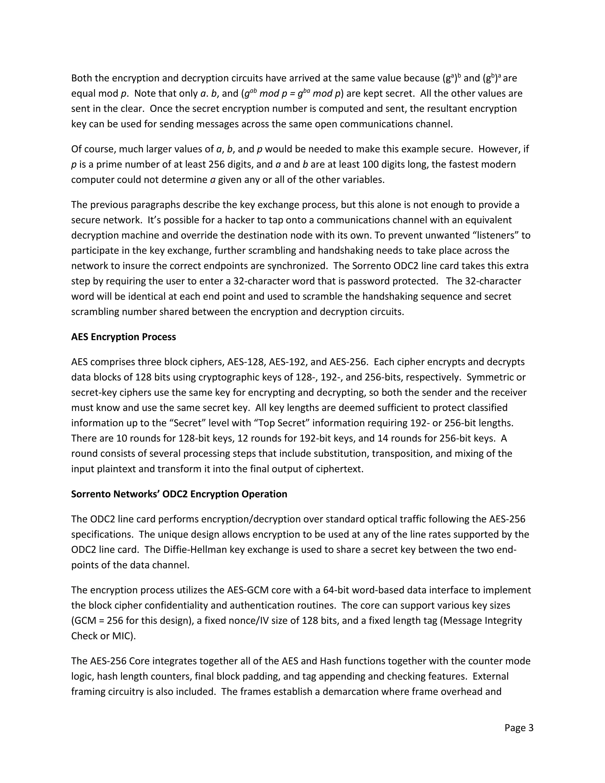 Page 3
Both the encryption and decryption circuits have arrived at the same value because (ga
)b
and (gb
)a
are
equal mod p. Note that only a. b, and (gab
mod p = gba
mod p) are kept secret. All the other values are
sent in the clear. Once the secret encryption number is computed and sent, the resultant encryption
key can be used for sending messages across the same open communications channel.
Of course, much larger values of a, b, and p would be needed to make this example secure. However, if
p is a prime number of at least 256 digits, and a and b are at least 100 digits long, the fastest modern
computer could not determine a given any or all of the other variables.
The previous paragraphs describe the key exchange process, but this alone is not enough to provide a
secure network. It’s possible for a hacker to tap onto a communications channel with an equivalent
decryption machine and override the destination node with its own. To prevent unwanted “listeners” to
participate in the key exchange, further scrambling and handshaking needs to take place across the
network to insure the correct endpoints are synchronized. The Sorrento ODC2 line card takes this extra
step by requiring the user to enter a 32-character word that is password protected. The 32-character
word will be identical at each end point and used to scramble the handshaking sequence and secret
scrambling number shared between the encryption and decryption circuits.
AES Encryption Process
AES comprises three block ciphers, AES-128, AES-192, and AES-256. Each cipher encrypts and decrypts
data blocks of 128 bits using cryptographic keys of 128-, 192-, and 256-bits, respectively. Symmetric or
secret-key ciphers use the same key for encrypting and decrypting, so both the sender and the receiver
must know and use the same secret key. All key lengths are deemed sufficient to protect classified
information up to the “Secret” level with “Top Secret” information requiring 192- or 256-bit lengths.
There are 10 rounds for 128-bit keys, 12 rounds for 192-bit keys, and 14 rounds for 256-bit keys. A
round consists of several processing steps that include substitution, transposition, and mixing of the
input plaintext and transform it into the final output of ciphertext.
Sorrento Networks’ ODC2 Encryption Operation
The ODC2 line card performs encryption/decryption over standard optical traffic following the AES-256
specifications. The unique design allows encryption to be used at any of the line rates supported by the
ODC2 line card. The Diffie-Hellman key exchange is used to share a secret key between the two end-
points of the data channel.
The encryption process utilizes the AES-GCM core with a 64-bit word-based data interface to implement
the block cipher confidentiality and authentication routines. The core can support various key sizes
(GCM = 256 for this design), a fixed nonce/IV size of 128 bits, and a fixed length tag (Message Integrity
Check or MIC).
The AES-256 Core integrates together all of the AES and Hash functions together with the counter mode
logic, hash length counters, final block padding, and tag appending and checking features. External
framing circuitry is also included. The frames establish a demarcation where frame overhead and
 