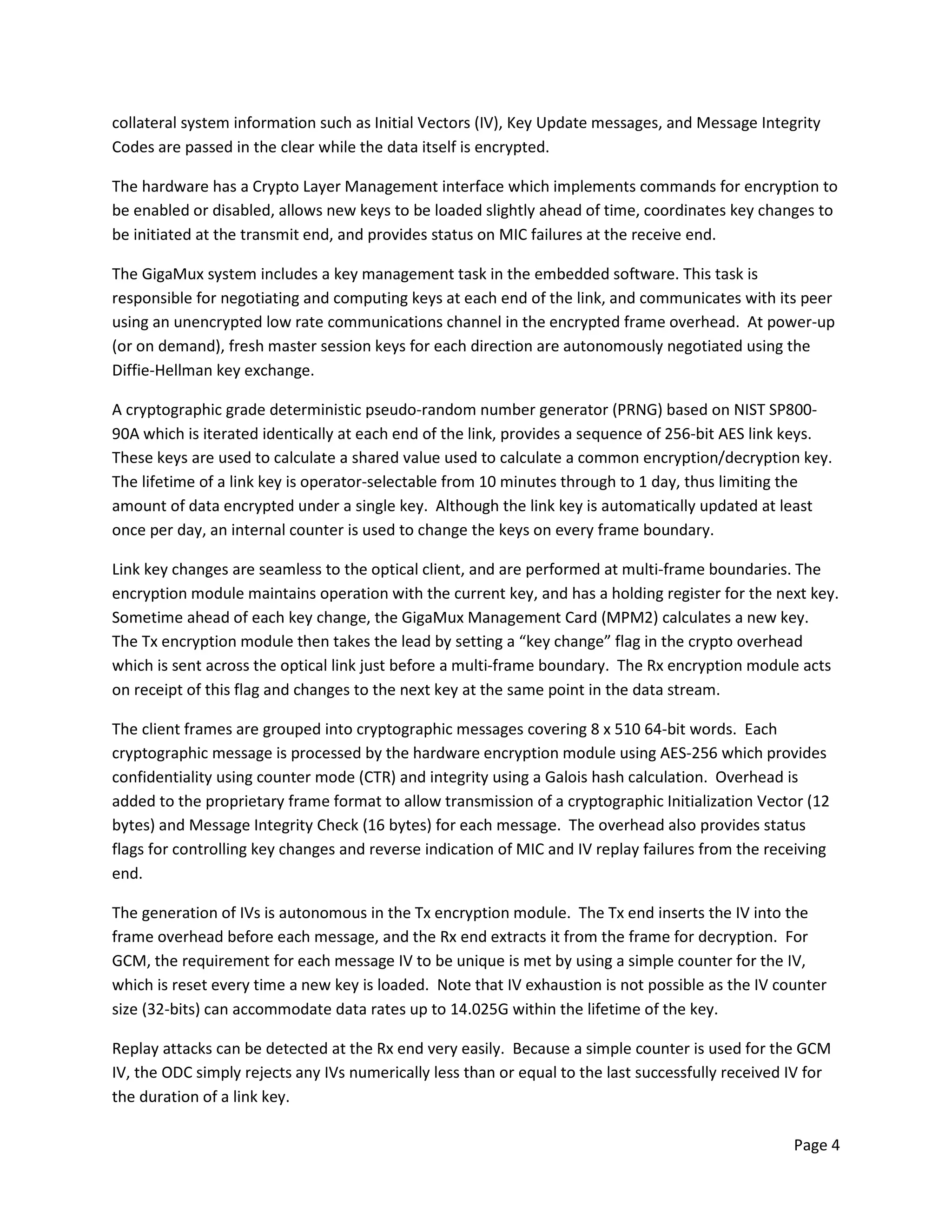 Page 4
collateral system information such as Initial Vectors (IV), Key Update messages, and Message Integrity
Codes are passed in the clear while the data itself is encrypted.
The hardware has a Crypto Layer Management interface which implements commands for encryption to
be enabled or disabled, allows new keys to be loaded slightly ahead of time, coordinates key changes to
be initiated at the transmit end, and provides status on MIC failures at the receive end.
The GigaMux system includes a key management task in the embedded software. This task is
responsible for negotiating and computing keys at each end of the link, and communicates with its peer
using an unencrypted low rate communications channel in the encrypted frame overhead. At power-up
(or on demand), fresh master session keys for each direction are autonomously negotiated using the
Diffie-Hellman key exchange.
A cryptographic grade deterministic pseudo-random number generator (PRNG) based on NIST SP800-
90A which is iterated identically at each end of the link, provides a sequence of 256-bit AES link keys.
These keys are used to calculate a shared value used to calculate a common encryption/decryption key.
The lifetime of a link key is operator-selectable from 10 minutes through to 1 day, thus limiting the
amount of data encrypted under a single key. Although the link key is automatically updated at least
once per day, an internal counter is used to change the keys on every frame boundary.
Link key changes are seamless to the optical client, and are performed at multi-frame boundaries. The
encryption module maintains operation with the current key, and has a holding register for the next key.
Sometime ahead of each key change, the GigaMux Management Card (MPM2) calculates a new key.
The Tx encryption module then takes the lead by setting a “key change” flag in the crypto overhead
which is sent across the optical link just before a multi-frame boundary. The Rx encryption module acts
on receipt of this flag and changes to the next key at the same point in the data stream.
The client frames are grouped into cryptographic messages covering 8 x 510 64-bit words. Each
cryptographic message is processed by the hardware encryption module using AES-256 which provides
confidentiality using counter mode (CTR) and integrity using a Galois hash calculation. Overhead is
added to the proprietary frame format to allow transmission of a cryptographic Initialization Vector (12
bytes) and Message Integrity Check (16 bytes) for each message. The overhead also provides status
flags for controlling key changes and reverse indication of MIC and IV replay failures from the receiving
end.
The generation of IVs is autonomous in the Tx encryption module. The Tx end inserts the IV into the
frame overhead before each message, and the Rx end extracts it from the frame for decryption. For
GCM, the requirement for each message IV to be unique is met by using a simple counter for the IV,
which is reset every time a new key is loaded. Note that IV exhaustion is not possible as the IV counter
size (32-bits) can accommodate data rates up to 14.025G within the lifetime of the key.
Replay attacks can be detected at the Rx end very easily. Because a simple counter is used for the GCM
IV, the ODC simply rejects any IVs numerically less than or equal to the last successfully received IV for
the duration of a link key.
 