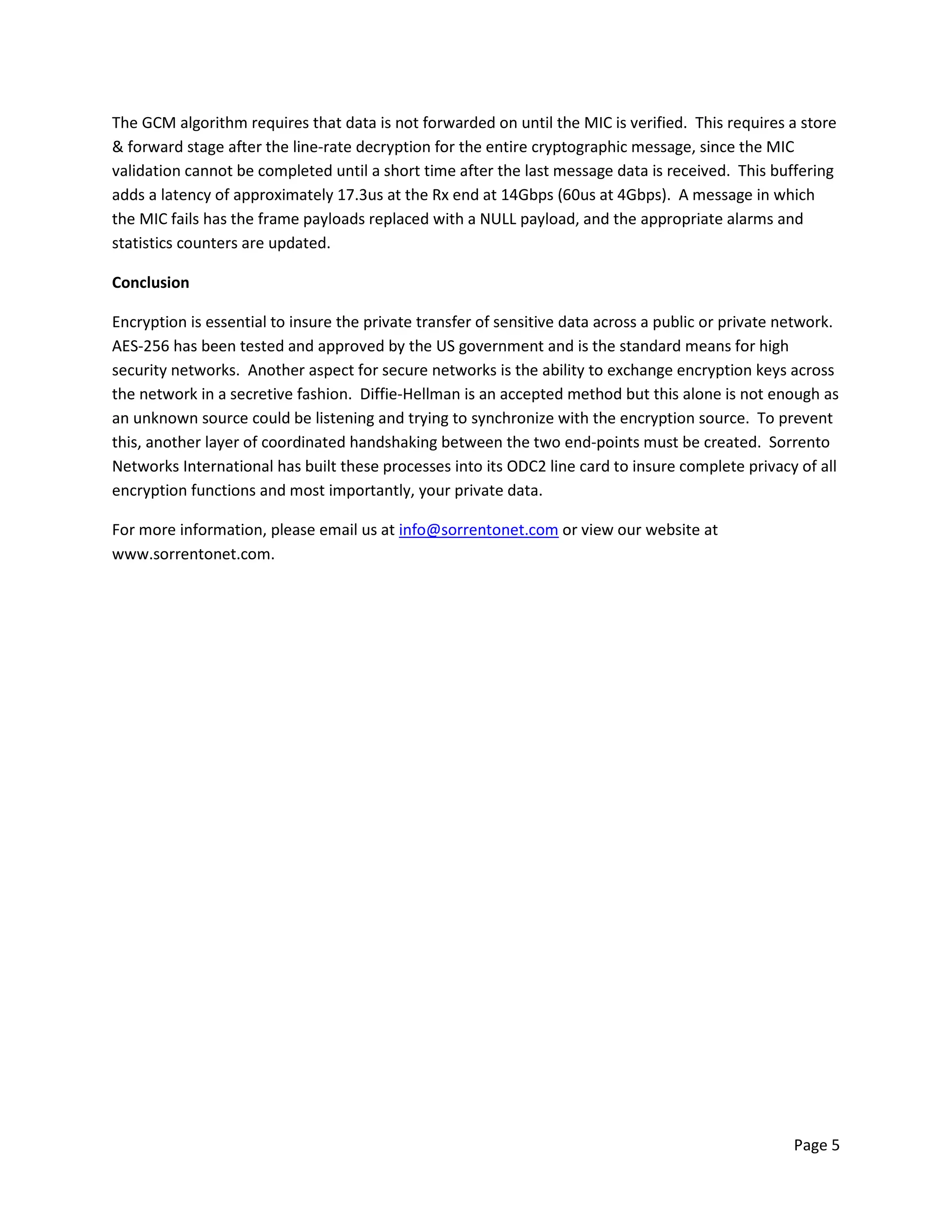 Page 5
The GCM algorithm requires that data is not forwarded on until the MIC is verified. This requires a store
& forward stage after the line-rate decryption for the entire cryptographic message, since the MIC
validation cannot be completed until a short time after the last message data is received. This buffering
adds a latency of approximately 17.3us at the Rx end at 14Gbps (60us at 4Gbps). A message in which
the MIC fails has the frame payloads replaced with a NULL payload, and the appropriate alarms and
statistics counters are updated.
Conclusion
Encryption is essential to insure the private transfer of sensitive data across a public or private network.
AES-256 has been tested and approved by the US government and is the standard means for high
security networks. Another aspect for secure networks is the ability to exchange encryption keys across
the network in a secretive fashion. Diffie-Hellman is an accepted method but this alone is not enough as
an unknown source could be listening and trying to synchronize with the encryption source. To prevent
this, another layer of coordinated handshaking between the two end-points must be created. Sorrento
Networks International has built these processes into its ODC2 line card to insure complete privacy of all
encryption functions and most importantly, your private data.
For more information, please email us at info@sorrentonet.com or view our website at
www.sorrentonet.com.
 