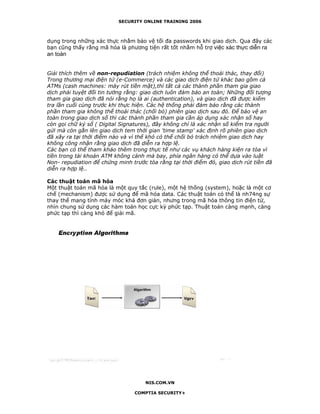 SECURITY ONLINE TRAINING 2006



dụng trong những xác thực nhằm bảo vệ tối đa passwords khi giao dịch. Qua đây các
bạn cũng thấy rằng mã hóa là phương tiện rất tốt nhằm hỗ trợ việc xác thực diễn ra
an toàn


Giải thích thêm về non-repudiation (trách nhiệm không thể thoái thác, thay đổi)
Trong thương mại điện tử (e-Commerce) và các giao dịch điện tử khác bao gồm cả
ATMs (cash machines: máy rút tiền mặt),thì tất cả các thành phần tham gia giao
dịch phải tuyệt đối tin tưởng rằng: giao dịch luôn đảm bảo an toàn; Những đối tượng
tham gia giao dịch đã nói rằng họ là ai (authentication), và giao dịch đã được kiểm
tra lần cuối cùng trước khi thực hiện. Các hệ thống phải đảm bảo rằng các thành
phần tham gia không thể thoái thác (chối bỏ) phiên giao dịch sau đó. Để bảo vệ an
toàn trong giao dịch số thì các thành phần tham gia cần áp dụng xác nhận số hay
còn gọi chữ ký số ( Digital Signatures), đây không chỉ là xác nhận số kiểm tra người
gửi mà còn gắn lên giao dịch tem thời gian 'time stamp' xác định rõ phiên giao dịch
đã xãy ra tại thời điểm nào và vì thế khó có thể chối bỏ trách nhiệm giao dịch hay
không công nhận rằng giao dịch đã diễn ra hợp lệ.
Các bạn có thể tham khảo thêm trong thực tế như các vụ khách hàng kiện ra tòa vì
tiền trong tài khoản ATM không cánh mà bay, phía ngân hàng có thể dựa vào luật
Non- repudiation để chứng minh trước tòa rằng tại thời điểm đó, giao dịch rút tiền đã
diễn ra hợp lệ..

Các thuật toán mã hóa
Một thuật toán mã hóa là một quy tắc (rule), một hệ thống (system), hoặc là một cơ
chế (mechanism) được sử dụng để mã hóa data. Các thuật toán có thể là nh74ng sự
thay thế mang tính máy móc khá đơn giản, nhưng trong mã hóa thông tin điện tử,
nhìn chung sử dụng các hàm toán học cực kỳ phức tạp. Thuật toán càng mạnh, càng
phức tạp thì càng khó để giải mã.




                                     NIS.COM.VN

                                 COMPTIA SECURITY+
 