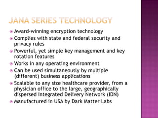 JANA Series TechnologyAward-winning encryption technologyComplies with state and federal security and privacy rulesPowerful, yet simple key management and key rotation featuresWorks in any operating environmentCan be used simultaneously by multiple (different) business applicationsScalable to any size healthcare provider, from a physician office to the large, geographically dispersed Integrated Delivery Network (IDN)Manufactured in USA by Dark Matter Labs