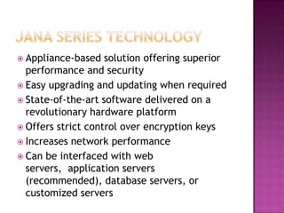 JANA Series TechnologyAppliance-based solution offering superior performance and securityEasy upgrading and updating when requiredState-of-the-art software delivered on a revolutionary hardware platformOffers strict control over encryption keysIncreases network performanceCan be interfaced with web servers,  application servers (recommended), database servers, or customized servers