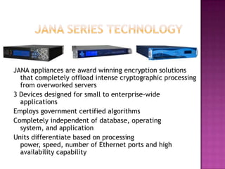	JANA Series TechnologyJANA appliances are award winning encryption solutions that completely offload intense cryptographic processing from overworked servers3 Devices designed for small to enterprise-wide applicationsEmploys government certified algorithmsCompletely independent of database, operating system, and applicationUnits differentiate based on processing power, speed, number of Ethernet ports and high availability capability