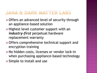 Jana & Dark matter labsOffers an advanced level of security through an appliance-based solutionHighest level customer support with an industry-first perpetual hardware replacement warrantyOffers comprehensive technical support and encryption trainingNo hidden costs, licenses or vendor lock-in when purchasing appliance-based technologySimple to install and use