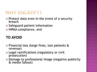 Why encrypt?Protect data even in the event of a security breachSafeguard patient informationHIPAA compliance, and TO AVOIDFinancial loss (large fines, lost patients & revenue)Legal ramifications (regulatory or civil prosecution)Damage to professional image (negative publicity & media fallout)