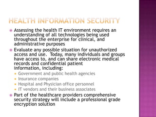 Health Information SecurityAssessing the health IT environment requires an understanding of all technologies being used throughout the enterprise for clinical, and administrative purposesEvaluate any possible situation for unauthorized access and use.  Today, many individuals and groups have access to, and can share electronic medical records and confidential patient information, including:Government and public health agenciesInsurance companiesHospital and Physician office personnelIT vendors and their business associatesPart of the healthcare providers comprehensive security strategy will include a professional grade encryption solution 