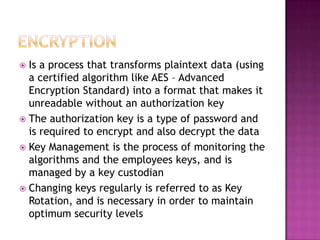 EncryptionIs a process that transforms plaintext data (using a certified algorithm like AES – Advanced Encryption Standard) into a format that makes it unreadable without an authorization key The authorization key is a type of password and is required to encrypt and also decrypt the dataKey Management is the process of monitoring the algorithms and the employees keys, and is managed by a key custodianChanging keys regularly is referred to as Key Rotation, and is necessary in order to maintain optimum security levels