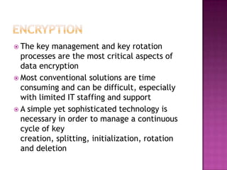 Encryption	The key management and key rotation processes are the most critical aspects of data encryption Most conventional solutions are time consuming and can be difficult, especially with limited IT staffing and supportA simple yet sophisticated technology is necessary in order to manage a continuous cycle of key creation, splitting, initialization, rotation and deletion 