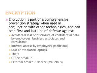 EncryptionEncryption is part of a comprehensive prevention strategy when used in conjunction with other technologies, and can be a first and last line of defense against:Accidental loss or disclosure of confidential data by employees, business associates and consultantsInternal access by employees (malicious)Lost or misplaced laptopsTheftOffice break-inExternal breach / Hacker (malicious)