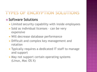 Types of Encryption SolutionsSoftware SolutionsLimited security capability with inside employeesSold as individual licenses – can be very expensive Will decrease database performanceDifficult and complex key management and rotationTypically requires a dedicated IT staff to manage and supportMay not support certain operating systems (Linux, Mac OS X)
