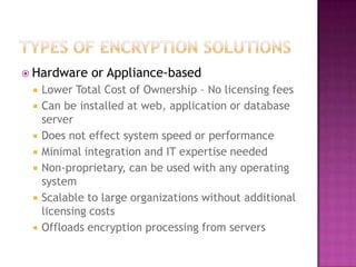 Types of encryption solutionsHardware or Appliance-basedLower Total Cost of Ownership – No licensing fees Can be installed at web, application or database serverDoes not effect system speed or performanceMinimal integration and IT expertise neededNon-proprietary, can be used with any operating systemScalable to large organizations without additional licensing costsOffloads encryption processing from servers