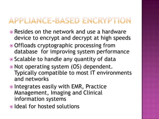 Appliance-based EncryptionResides on the network and use a hardware device to encrypt and decrypt at high speedsOffloads cryptographic processing from database  for improving system performanceScalable to handle any quantity of dataNot operating system (OS) dependent.  Typically compatible to most IT environments and networksIntegrates easily with EMR, Practice Management, Imaging and Clinical information systemsIdeal for hosted solutions