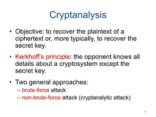Cryptanalysis
• Objective: to recover the plaintext of a
ciphertext or, more typically, to recover the
secret key.
• Kerkhoff’s principle: the opponent knows all
details about a cryptosystem except the
secret key.
• Two general approaches:
– brute-force attack
– non-brute-force attack (cryptanalytic attack)
10
 