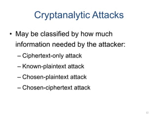 12
Cryptanalytic Attacks
• May be classified by how much
information needed by the attacker:
– Ciphertext-only attack
– Known-plaintext attack
– Chosen-plaintext attack
– Chosen-ciphertext attack
 