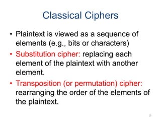 Classical Ciphers
• Plaintext is viewed as a sequence of
elements (e.g., bits or characters)
• Substitution cipher: replacing each
element of the plaintext with another
element.
• Transposition (or permutation) cipher:
rearranging the order of the elements of
the plaintext.
13
 
