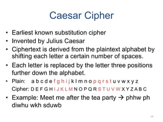 Caesar Cipher
• Earliest known substitution cipher
• Invented by Julius Caesar
• Ciphertext is derived from the plaintext alphabet by
shifting each letter a certain number of spaces.
• Each letter is replaced by the letter three positions
further down the alphabet.
• Plain: a b c d e f g h i j k l m n o p q r s t u v w x y z
Cipher: D E F G H I J K L M N O P Q R S T U V W X Y Z A B C
• Example: Meet me after the tea party  phhw ph
diwhu wkh sduwb
14
 