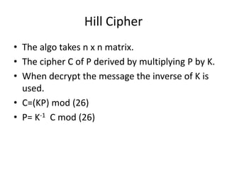 Hill Cipher
• The algo takes n x n matrix.
• The cipher C of P derived by multiplying P by K.
• When decrypt the message the inverse of K is
used.
• C=(KP) mod (26)
• P= K-1 C mod (26)
 