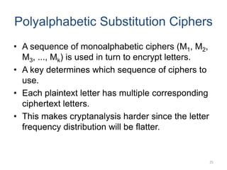 Polyalphabetic Substitution Ciphers
• A sequence of monoalphabetic ciphers (M1, M2,
M3, ..., Mk) is used in turn to encrypt letters.
• A key determines which sequence of ciphers to
use.
• Each plaintext letter has multiple corresponding
ciphertext letters.
• This makes cryptanalysis harder since the letter
frequency distribution will be flatter.
25
 