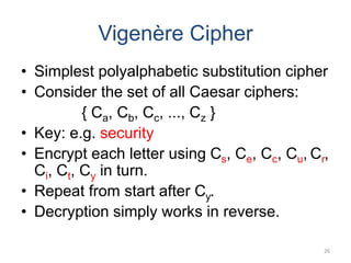Vigenère Cipher
• Simplest polyalphabetic substitution cipher
• Consider the set of all Caesar ciphers:
{ Ca, Cb, Cc, ..., Cz }
• Key: e.g. security
• Encrypt each letter using Cs, Ce, Cc, Cu, Cr,
Ci, Ct, Cy in turn.
• Repeat from start after Cy.
• Decryption simply works in reverse.
26
 