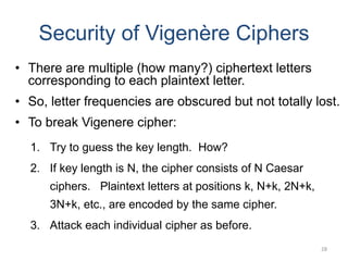 Security of Vigenère Ciphers
• There are multiple (how many?) ciphertext letters
corresponding to each plaintext letter.
• So, letter frequencies are obscured but not totally lost.
• To break Vigenere cipher:
1. Try to guess the key length. How?
2. If key length is N, the cipher consists of N Caesar
ciphers. Plaintext letters at positions k, N+k, 2N+k,
3N+k, etc., are encoded by the same cipher.
3. Attack each individual cipher as before.
28
 
