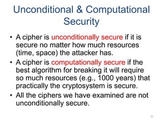 Unconditional & Computational
Security
• A cipher is unconditionally secure if it is
secure no matter how much resources
(time, space) the attacker has.
• A cipher is computationally secure if the
best algorithm for breaking it will require
so much resources (e.g., 1000 years) that
practically the cryptosystem is secure.
• All the ciphers we have examined are not
unconditionally secure.
32
 